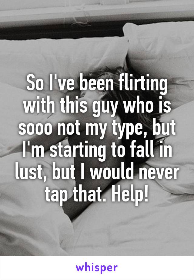 So I've been flirting with this guy who is sooo not my type, but I'm starting to fall in lust, but I would never tap that. Help!