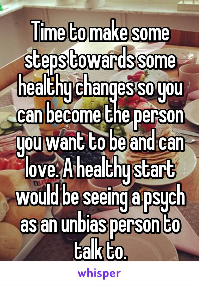 Time to make some steps towards some healthy changes so you can become the person you want to be and can love. A healthy start would be seeing a psych as an unbias person to talk to.