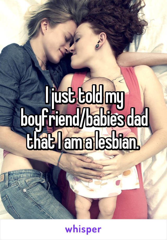 I just told my boyfriend/babies dad that I am a lesbian. 