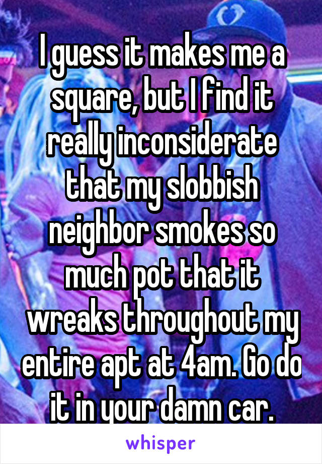 I guess it makes me a square, but I find it really inconsiderate that my slobbish neighbor smokes so much pot that it wreaks throughout my entire apt at 4am. Go do it in your damn car.