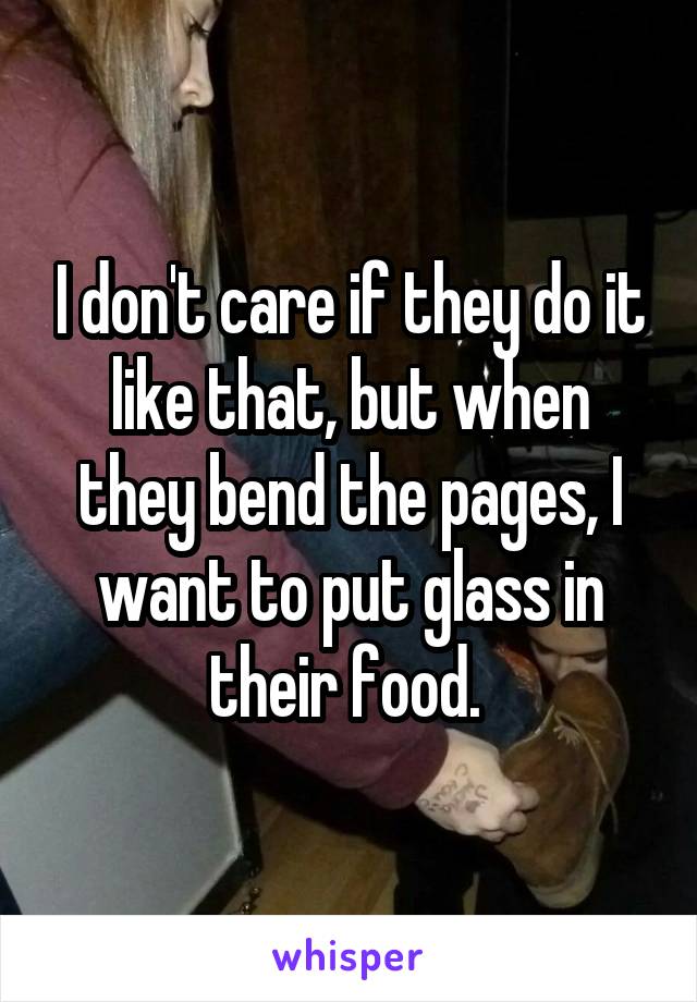 I don't care if they do it like that, but when they bend the pages, I want to put glass in their food. 