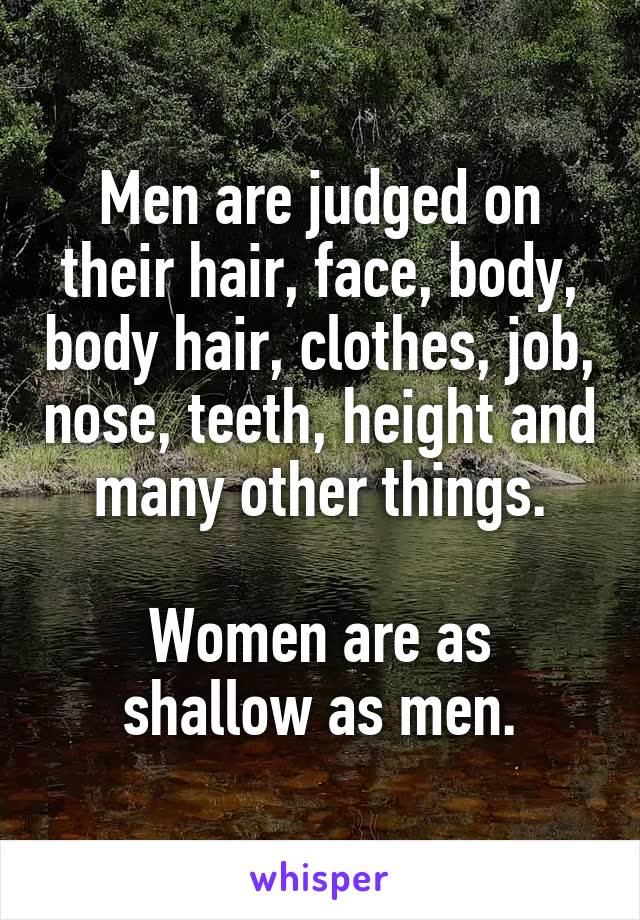 Men are judged on their hair, face, body, body hair, clothes, job, nose, teeth, height and many other things.

Women are as shallow as men.