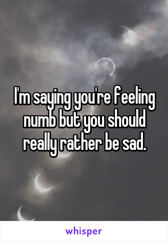 I'm saying you're feeling numb but you should really rather be sad.