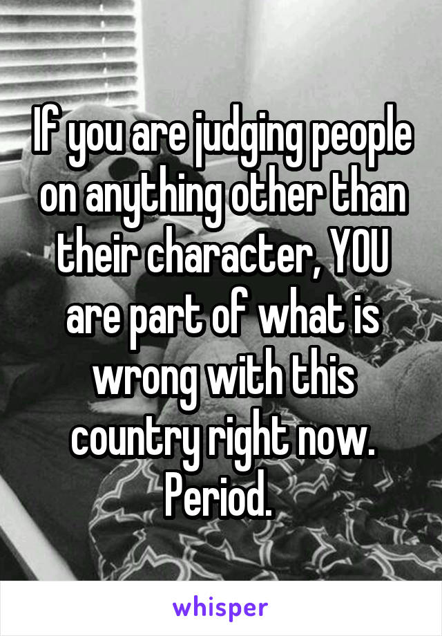 If you are judging people on anything other than their character, YOU are part of what is wrong with this country right now. Period. 