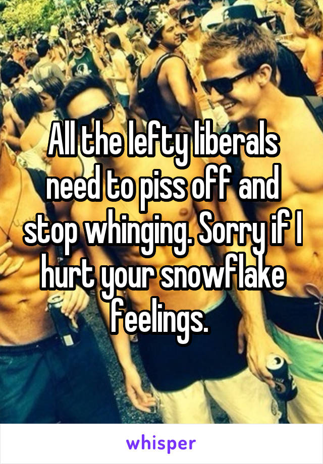 All the lefty liberals need to piss off and stop whinging. Sorry if I hurt your snowflake feelings. 