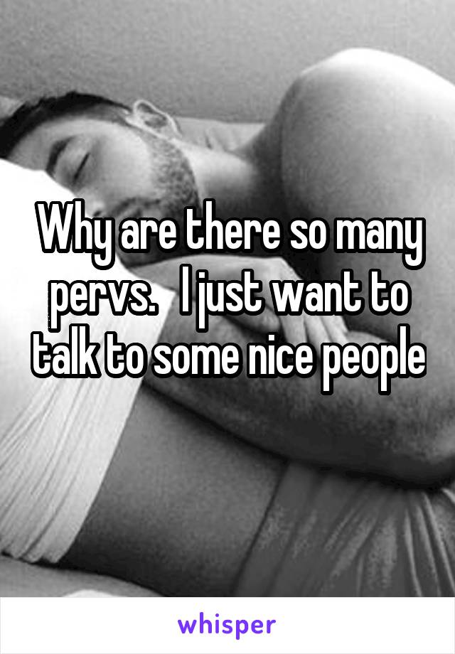 Why are there so many pervs.   I just want to talk to some nice people
