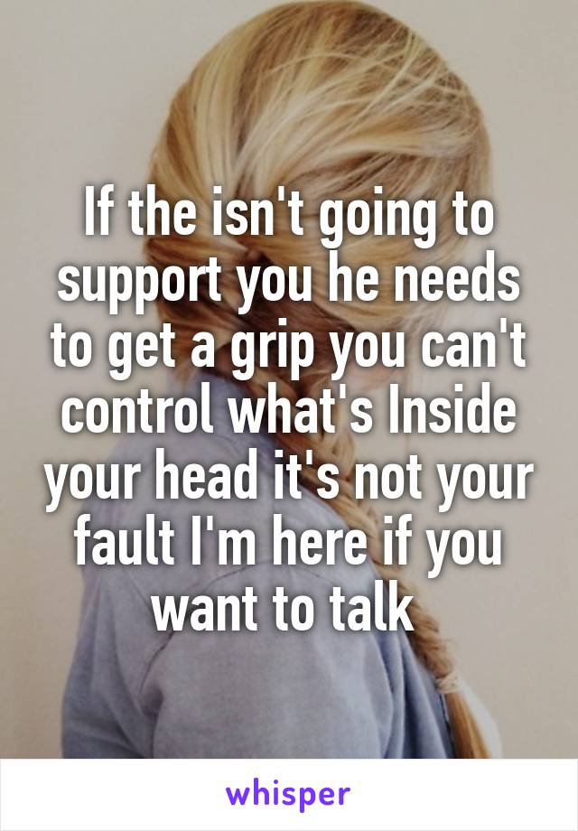 If the isn't going to support you he needs to get a grip you can't control what's Inside your head it's not your fault I'm here if you want to talk 