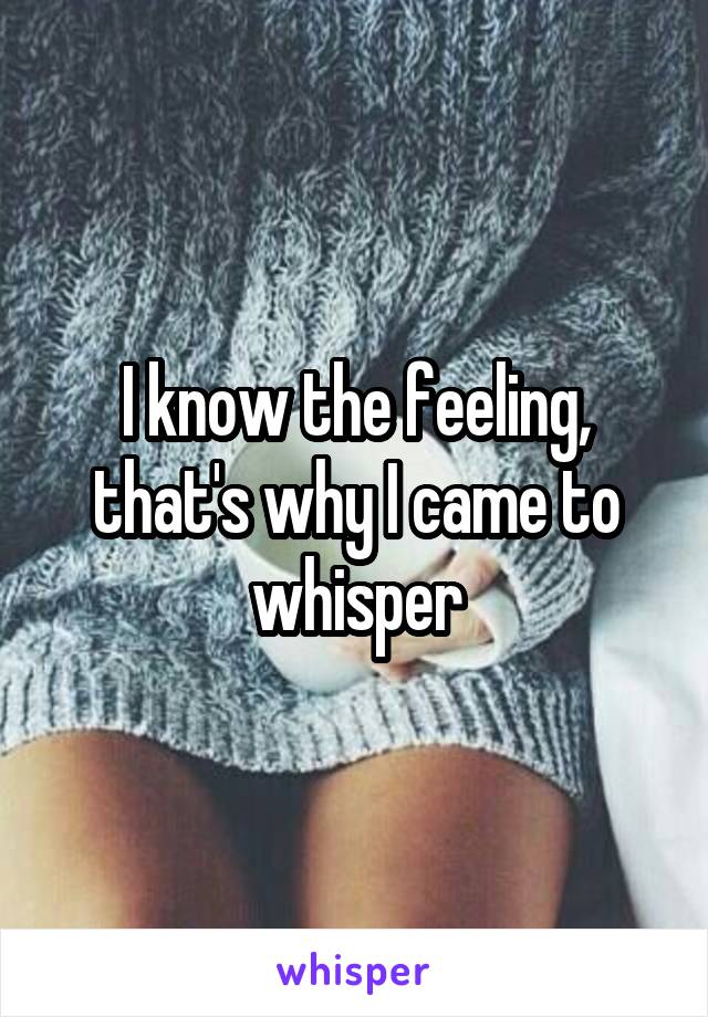 I know the feeling, that's why I came to whisper