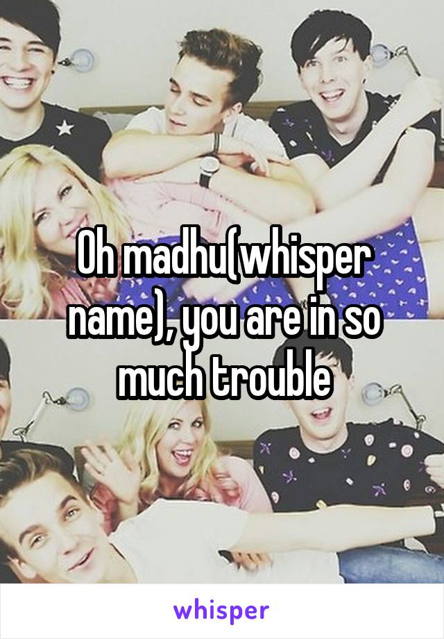 Oh madhu(whisper name), you are in so much trouble