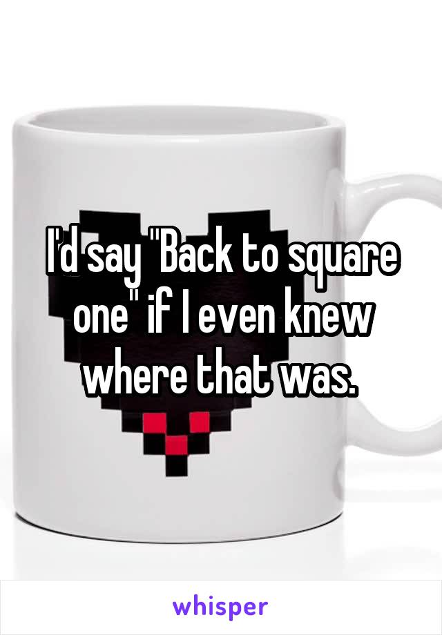 I'd say "Back to square one" if I even knew where that was. 