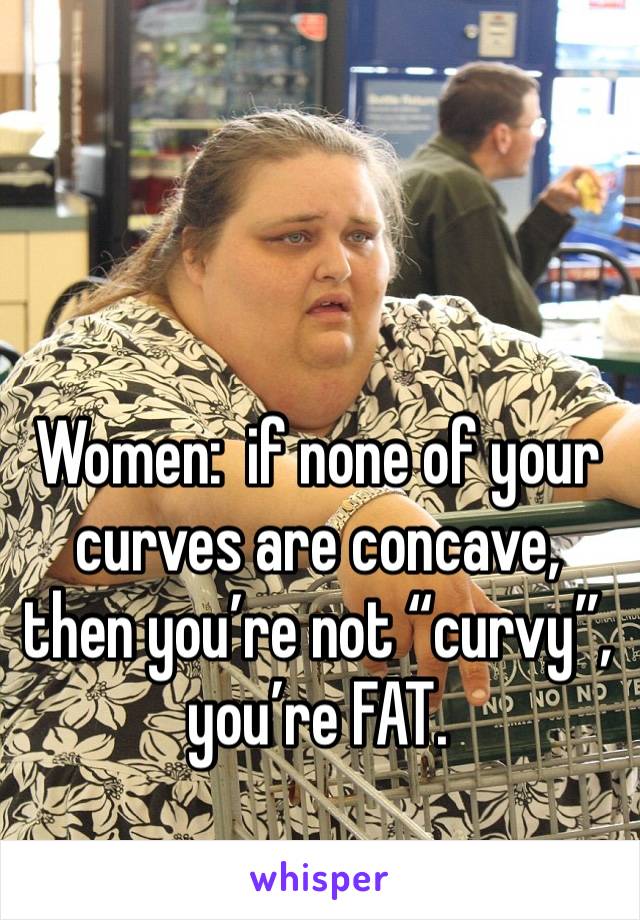 Women:  if none of your curves are concave, then you’re not “curvy”, you’re FAT. 
