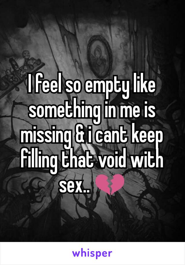 I feel so empty like something in me is missing & i cant keep filling that void with sex.. 💔
