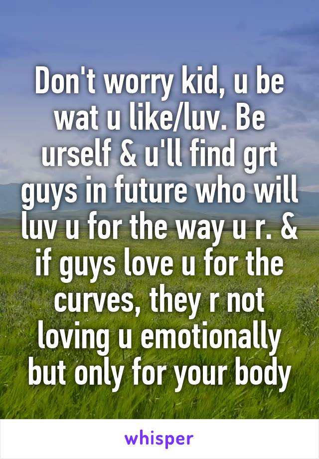 Don't worry kid, u be wat u like/luv. Be urself & u'll find grt guys in future who will luv u for the way u r. & if guys love u for the curves, they r not loving u emotionally but only for your body
