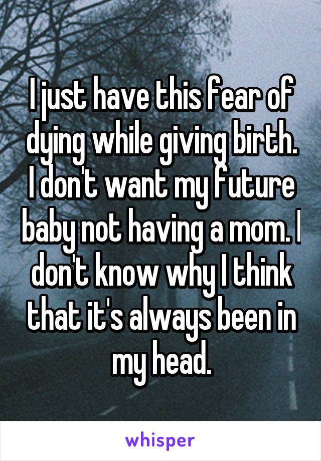 I just have this fear of dying while giving birth. I don't want my future baby not having a mom. I don't know why I think that it's always been in my head.