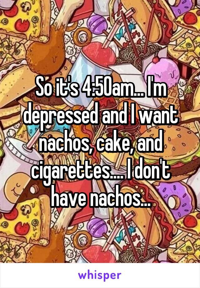 So it's 4:50am... I'm depressed and I want nachos, cake, and cigarettes.... I don't have nachos...