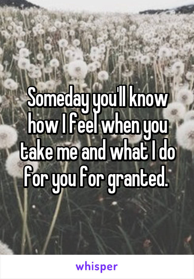 Someday you'll know how I feel when you take me and what I do for you for granted. 