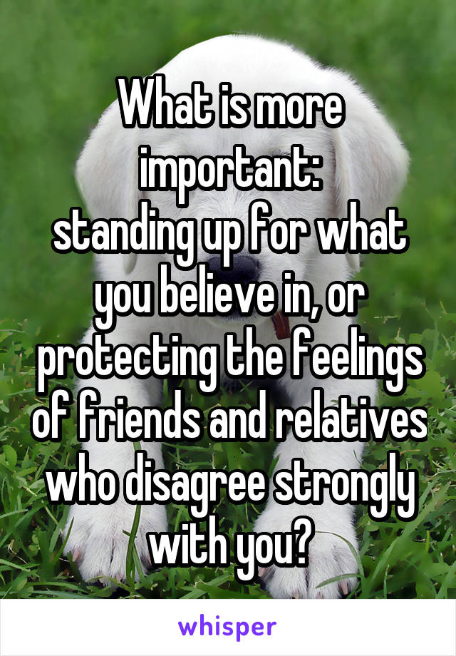What is more important:
standing up for what you believe in, or protecting the feelings of friends and relatives who disagree strongly with you?