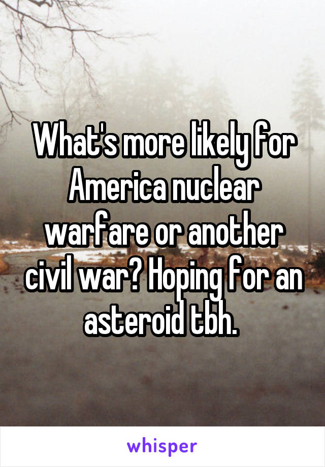 What's more likely for America nuclear warfare or another civil war? Hoping for an asteroid tbh. 