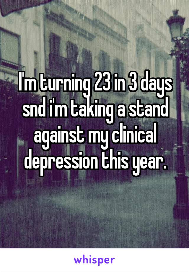 I'm turning 23 in 3 days snd i'm taking a stand against my clinical depression this year.
 