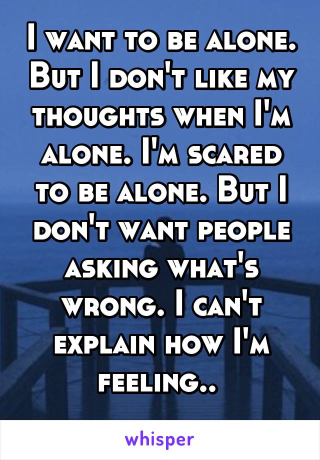 I want to be alone. But I don't like my thoughts when I'm alone. I'm scared to be alone. But I don't want people asking what's wrong. I can't explain how I'm feeling.. 
