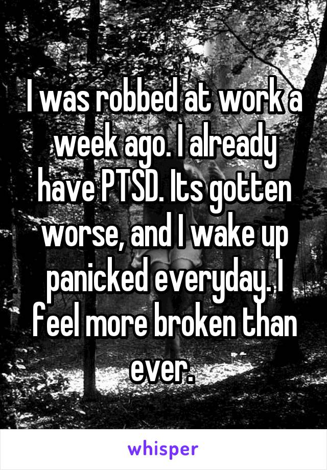 I was robbed at work a week ago. I already have PTSD. Its gotten worse, and I wake up panicked everyday. I feel more broken than ever. 