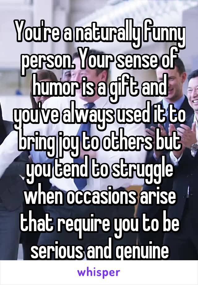 You're a naturally funny person. Your sense of humor is a gift and you've always used it to bring joy to others but you tend to struggle when occasions arise that require you to be serious and genuine