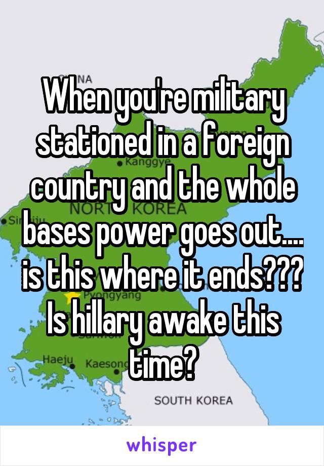 When you're military stationed in a foreign country and the whole bases power goes out.... is this where it ends??? Is hillary awake this time?