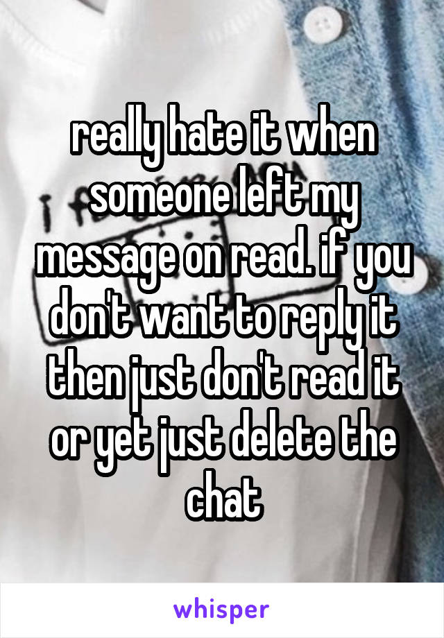 really hate it when someone left my message on read. if you don't want to reply it then just don't read it or yet just delete the chat