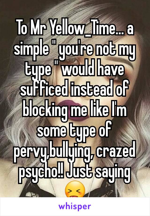 To Mr Yellow_Time... a simple " you're not my type " would have sufficed instead of blocking me like I'm some type of pervy,bullying, crazed psycho!! Just saying😝