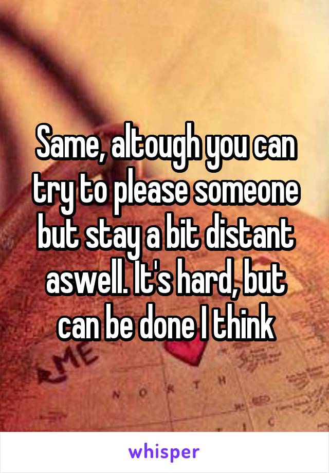 Same, altough you can try to please someone but stay a bit distant aswell. It's hard, but can be done I think