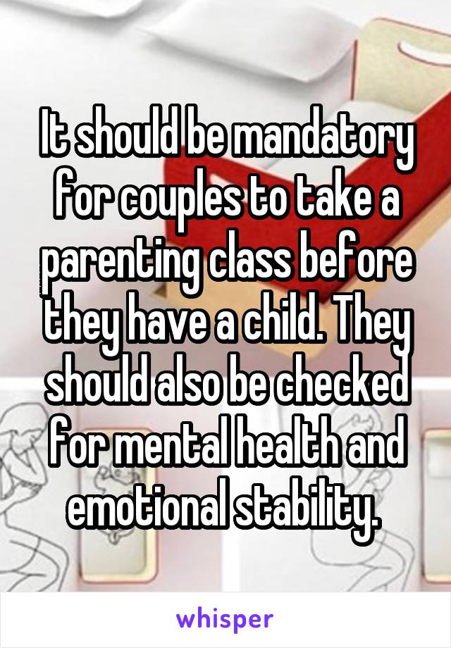 It should be mandatory for couples to take a parenting class before they have a child. They should also be checked for mental health and emotional stability. 