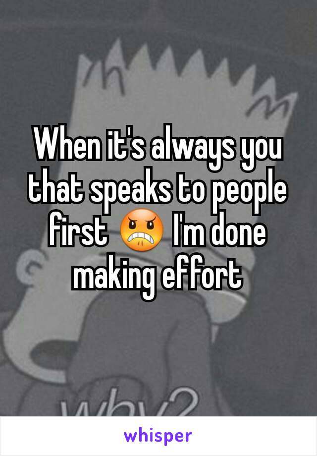 When it's always you that speaks to people first 😠 I'm done making effort
 