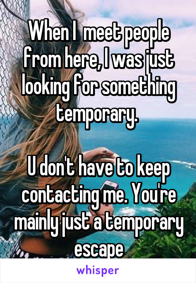 When I  meet people from here, I was just looking for something temporary. 

U don't have to keep contacting me. You're mainly just a temporary escape