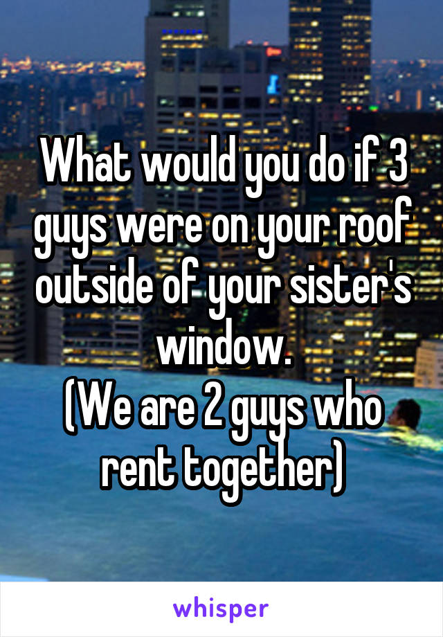 What would you do if 3 guys were on your roof outside of your sister's window.
(We are 2 guys who rent together)