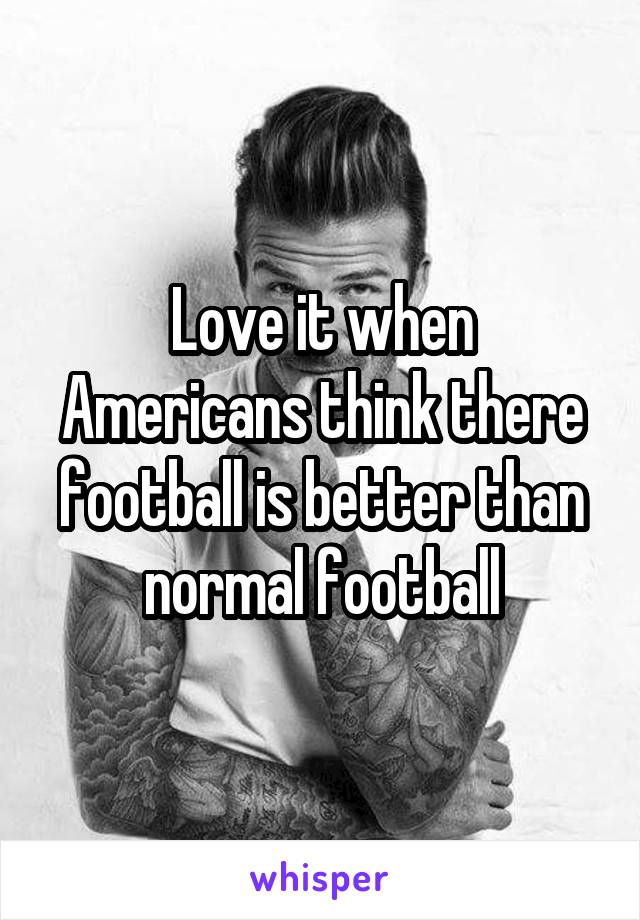 Love it when Americans think there football is better than normal football