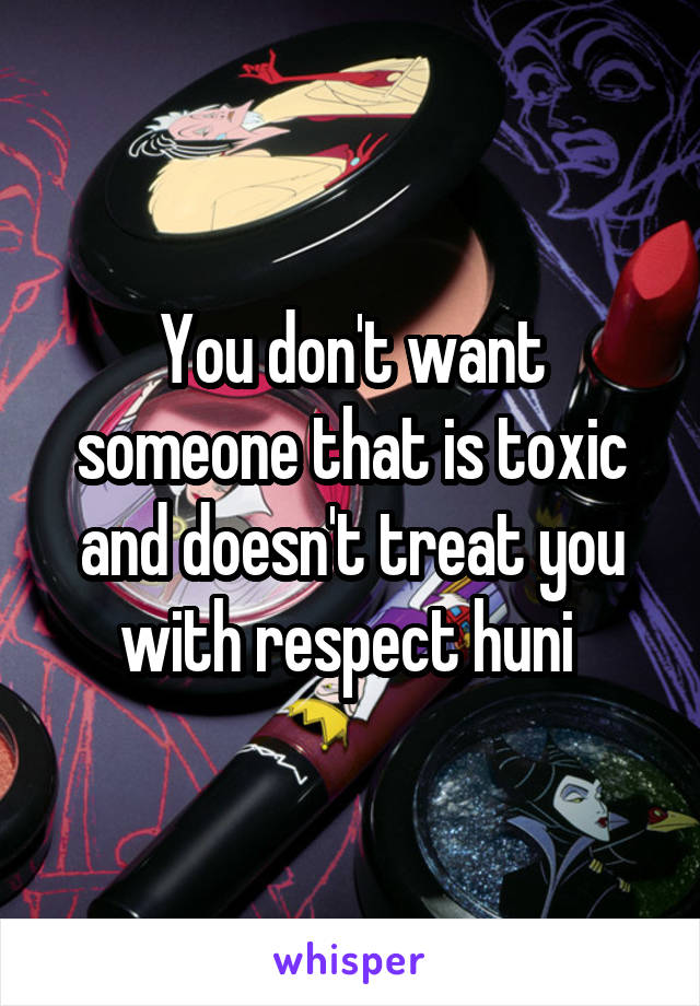You don't want someone that is toxic and doesn't treat you with respect huni 