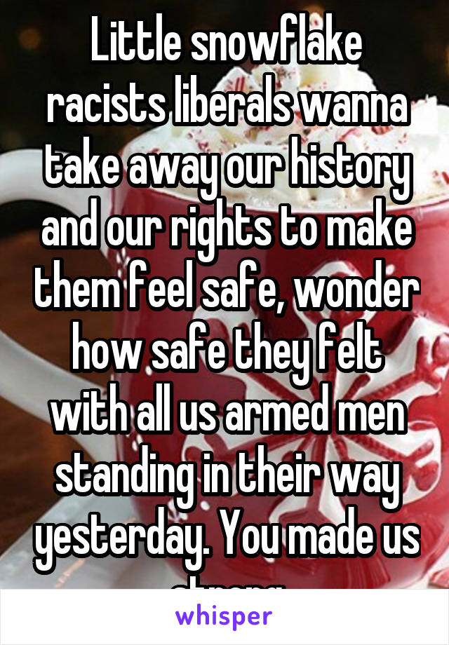 Little snowflake racists liberals wanna take away our history and our rights to make them feel safe, wonder how safe they felt with all us armed men standing in their way yesterday. You made us strong