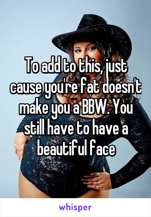 To add to this, just cause you're fat doesn't make you a BBW. You still have to have a beautiful face