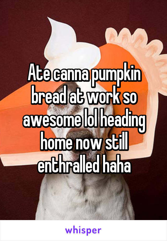 Ate canna pumpkin bread at work so awesome lol heading home now still enthralled haha