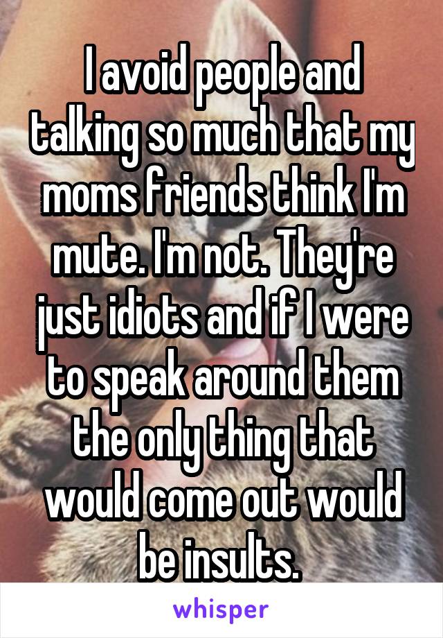 I avoid people and talking so much that my moms friends think I'm mute. I'm not. They're just idiots and if I were to speak around them the only thing that would come out would be insults. 