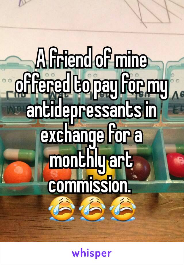 A friend of mine offered to pay for my antidepressants in exchange for a monthly art commission. 
😭😭😭