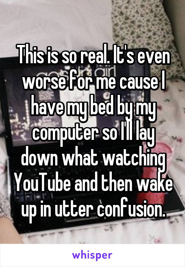 This is so real. It's even worse for me cause I have my bed by my computer so I'll lay down what watching YouTube and then wake up in utter confusion.
