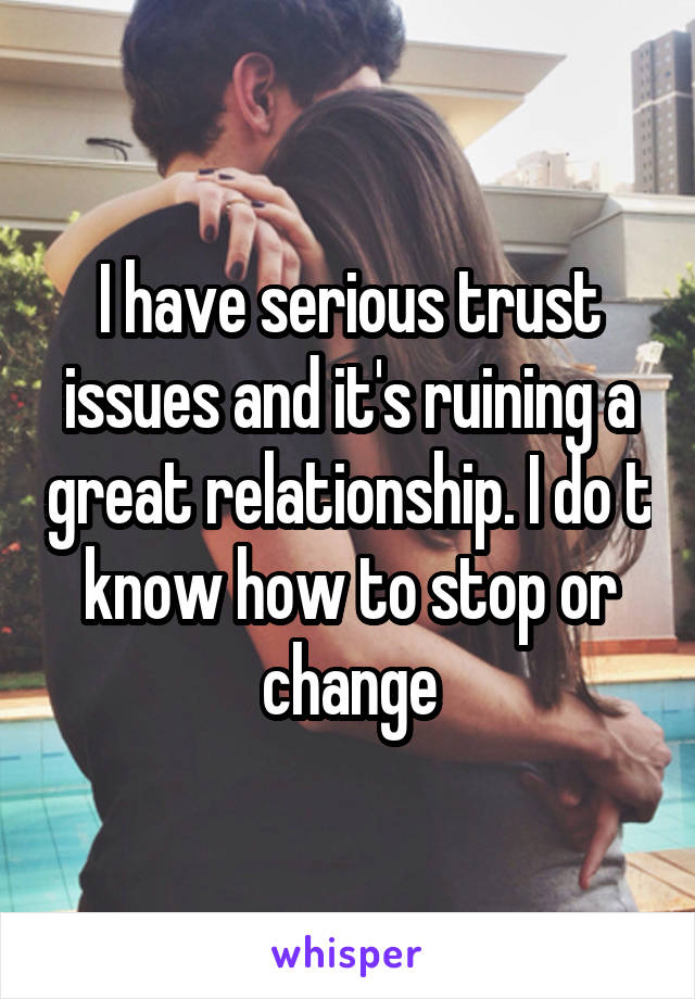 I have serious trust issues and it's ruining a great relationship. I do t know how to stop or change