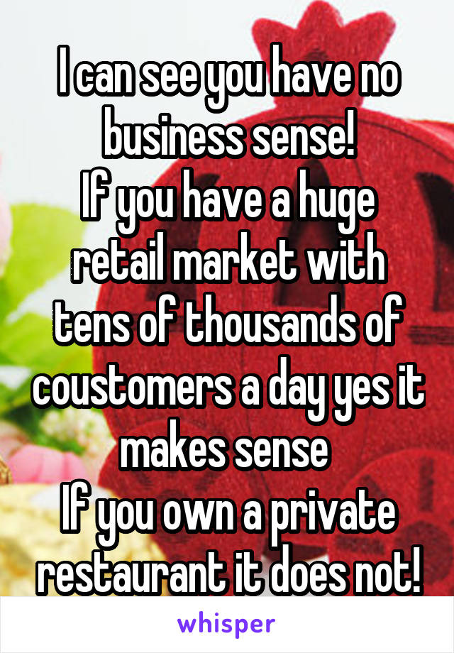 I can see you have no business sense!
If you have a huge retail market with tens of thousands of coustomers a day yes it makes sense 
If you own a private restaurant it does not!