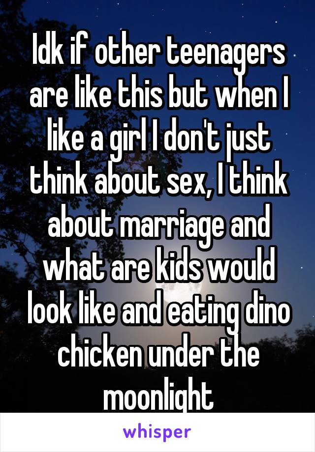 Idk if other teenagers are like this but when I like a girl I don't just think about sex, I think about marriage and what are kids would look like and eating dino chicken under the moonlight