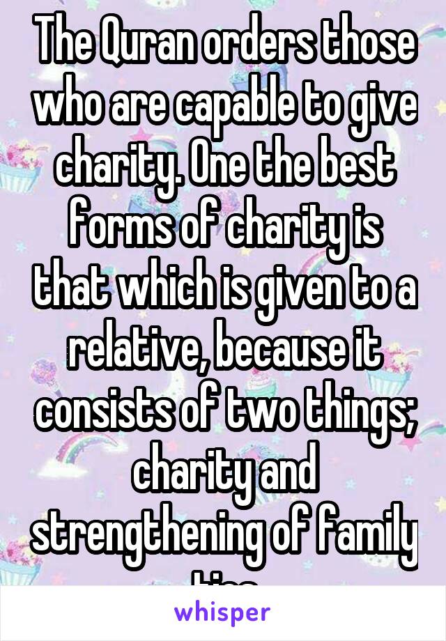 The Quran orders those who are capable to give charity. One the best forms of charity is that which is given to a relative, because it consists of two things; charity and strengthening of family ties