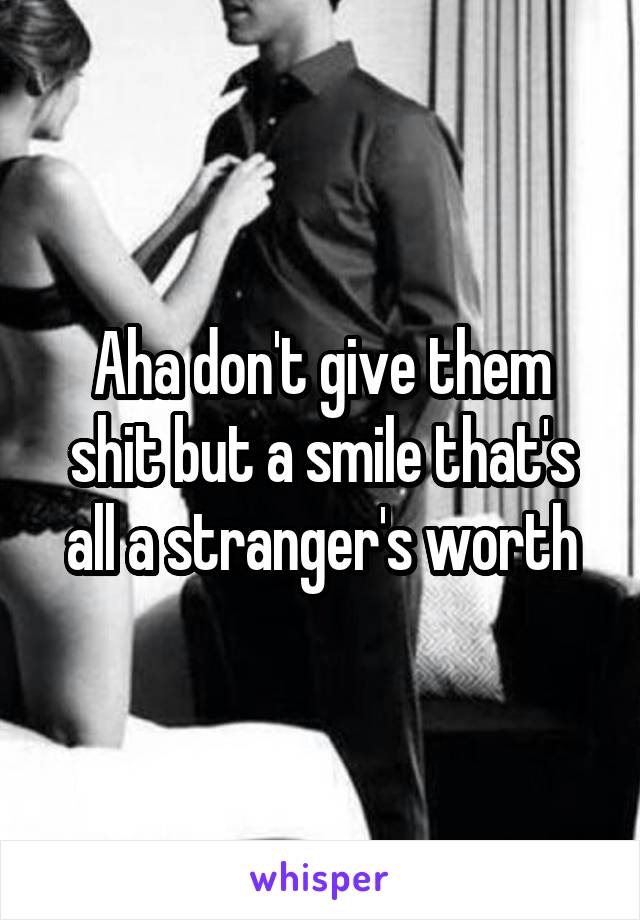 Aha don't give them shit but a smile that's all a stranger's worth