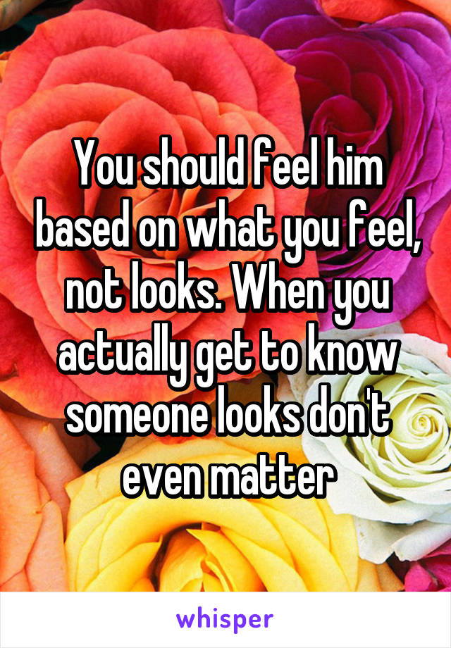 You should feel him based on what you feel, not looks. When you actually get to know someone looks don't even matter