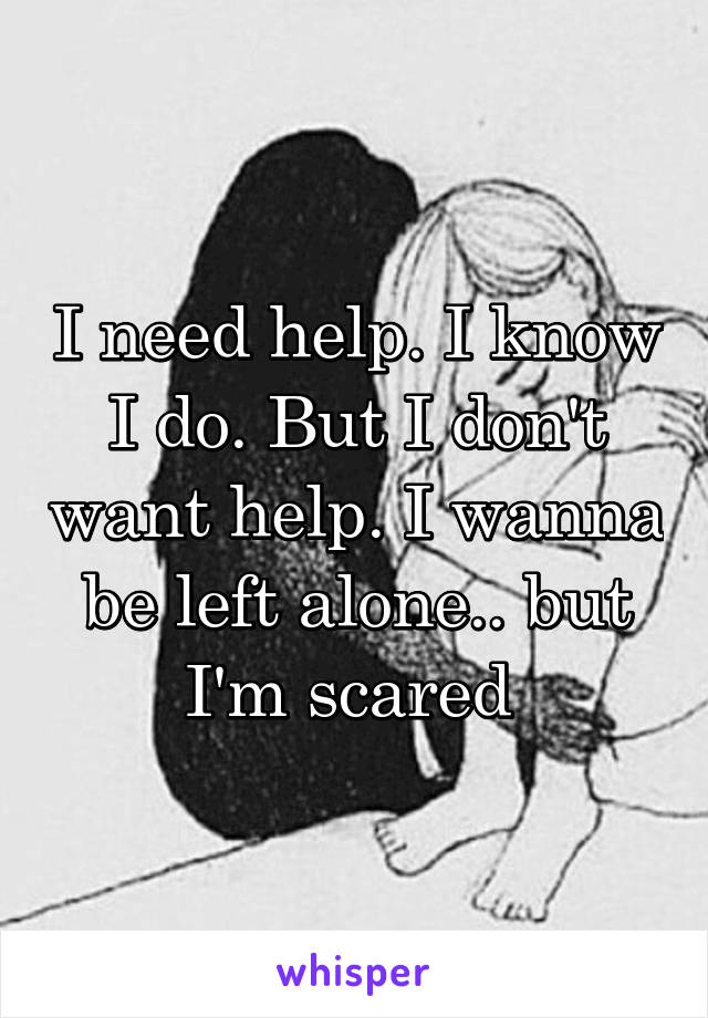 I need help. I know I do. But I don't want help. I wanna be left alone.. but I'm scared 