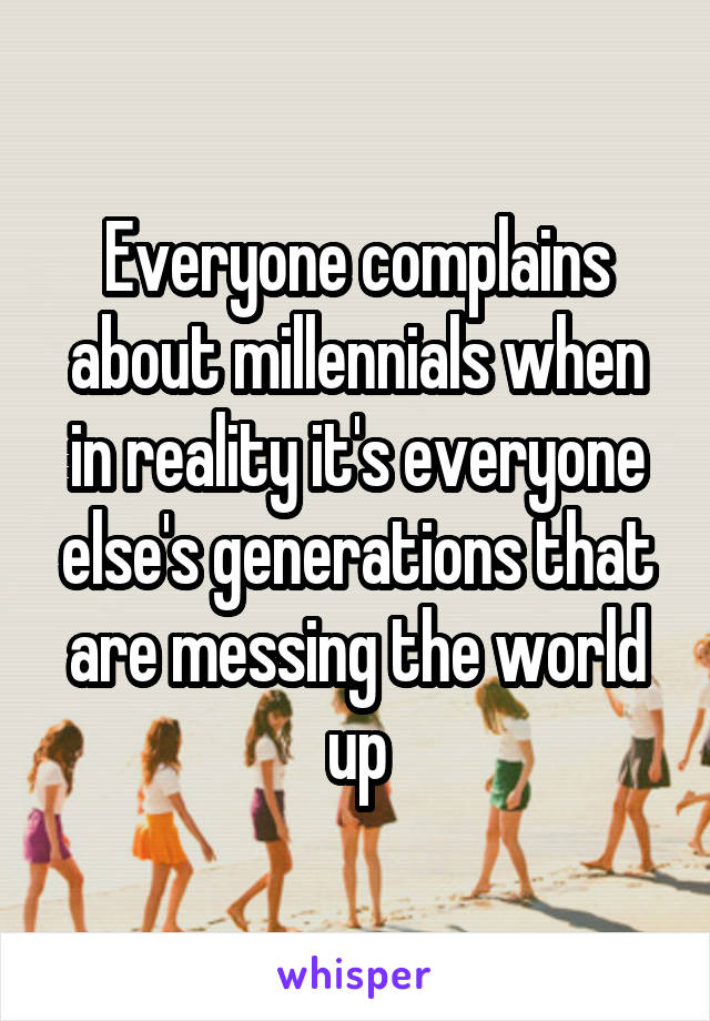 Everyone complains about millennials when in reality it's everyone else's generations that are messing the world up